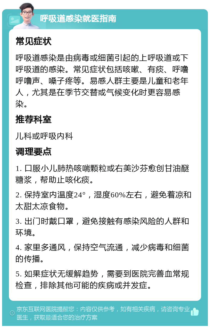 呼吸道感染就医指南 常见症状 呼吸道感染是由病毒或细菌引起的上呼吸道或下呼吸道的感染。常见症状包括咳嗽、有痰、呼噜呼噜声、嗓子疼等。易感人群主要是儿童和老年人，尤其是在季节交替或气候变化时更容易感染。 推荐科室 儿科或呼吸内科 调理要点 1. 口服小儿肺热咳喘颗粒或右美沙芬愈创甘油醚糖浆，帮助止咳化痰。 2. 保持室内温度24°，湿度60%左右，避免着凉和太甜太凉食物。 3. 出门时戴口罩，避免接触有感染风险的人群和环境。 4. 家里多通风，保持空气流通，减少病毒和细菌的传播。 5. 如果症状无缓解趋势，需要到医院完善血常规检查，排除其他可能的疾病或并发症。