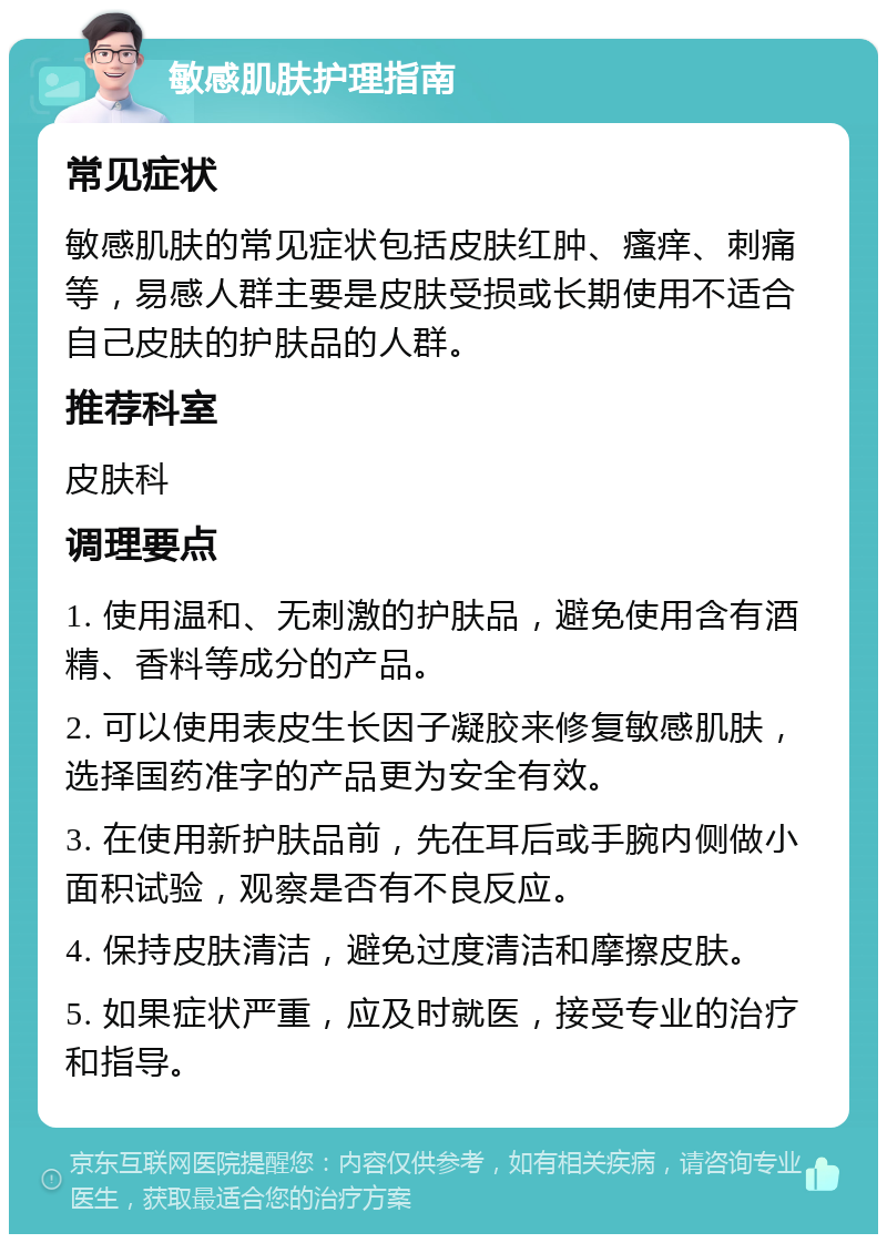 敏感肌肤护理指南 常见症状 敏感肌肤的常见症状包括皮肤红肿、瘙痒、刺痛等，易感人群主要是皮肤受损或长期使用不适合自己皮肤的护肤品的人群。 推荐科室 皮肤科 调理要点 1. 使用温和、无刺激的护肤品，避免使用含有酒精、香料等成分的产品。 2. 可以使用表皮生长因子凝胶来修复敏感肌肤，选择国药准字的产品更为安全有效。 3. 在使用新护肤品前，先在耳后或手腕内侧做小面积试验，观察是否有不良反应。 4. 保持皮肤清洁，避免过度清洁和摩擦皮肤。 5. 如果症状严重，应及时就医，接受专业的治疗和指导。