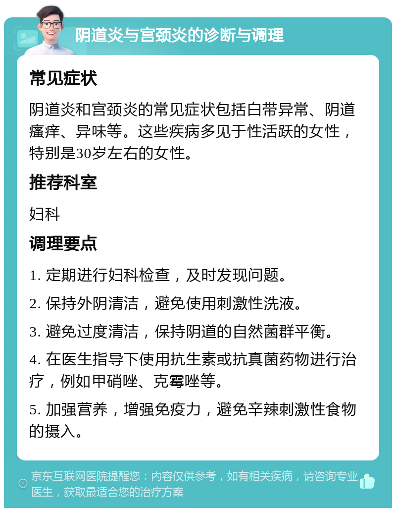 阴道炎与宫颈炎的诊断与调理 常见症状 阴道炎和宫颈炎的常见症状包括白带异常、阴道瘙痒、异味等。这些疾病多见于性活跃的女性，特别是30岁左右的女性。 推荐科室 妇科 调理要点 1. 定期进行妇科检查，及时发现问题。 2. 保持外阴清洁，避免使用刺激性洗液。 3. 避免过度清洁，保持阴道的自然菌群平衡。 4. 在医生指导下使用抗生素或抗真菌药物进行治疗，例如甲硝唑、克霉唑等。 5. 加强营养，增强免疫力，避免辛辣刺激性食物的摄入。