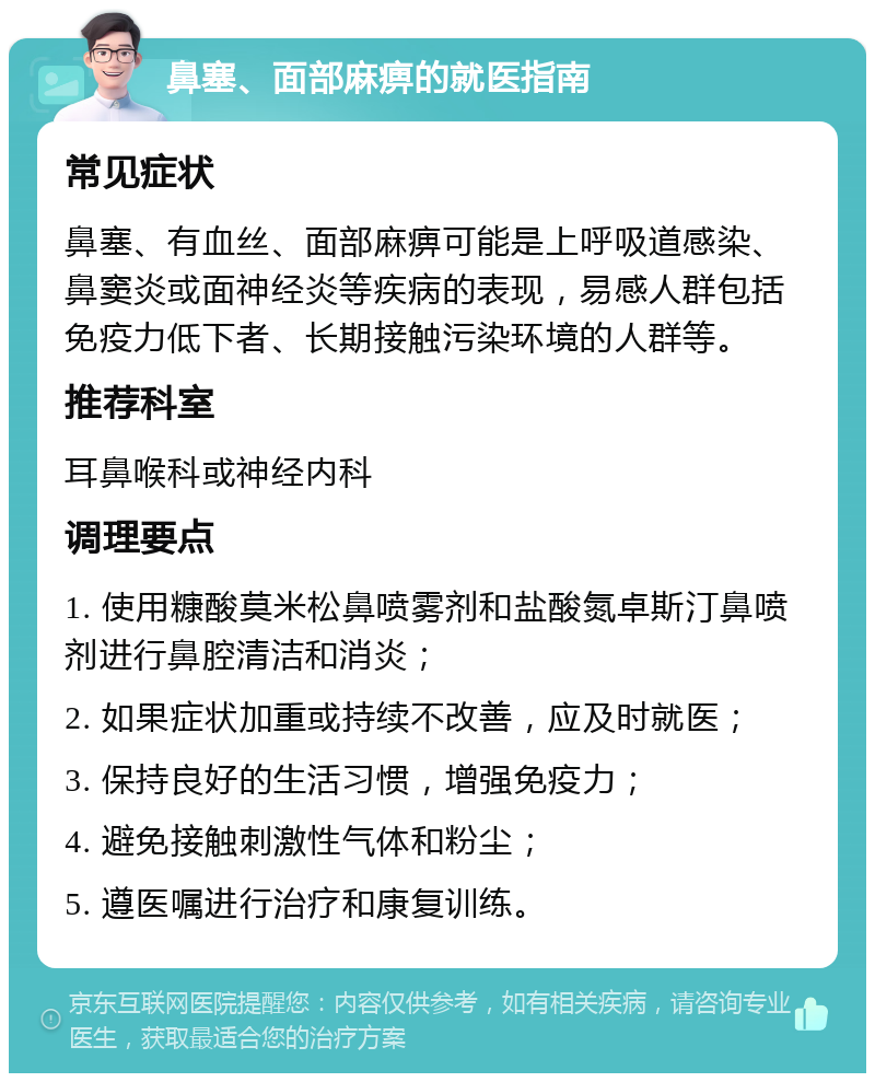 鼻塞、面部麻痹的就医指南 常见症状 鼻塞、有血丝、面部麻痹可能是上呼吸道感染、鼻窦炎或面神经炎等疾病的表现，易感人群包括免疫力低下者、长期接触污染环境的人群等。 推荐科室 耳鼻喉科或神经内科 调理要点 1. 使用糠酸莫米松鼻喷雾剂和盐酸氮卓斯汀鼻喷剂进行鼻腔清洁和消炎； 2. 如果症状加重或持续不改善，应及时就医； 3. 保持良好的生活习惯，增强免疫力； 4. 避免接触刺激性气体和粉尘； 5. 遵医嘱进行治疗和康复训练。