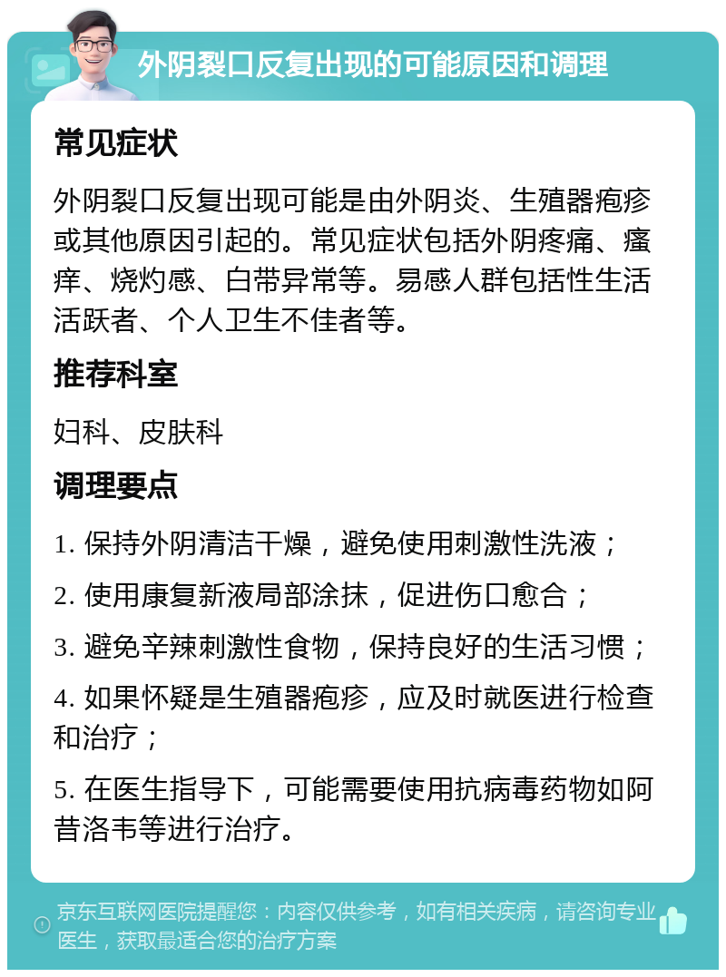 外阴裂口反复出现的可能原因和调理 常见症状 外阴裂口反复出现可能是由外阴炎、生殖器疱疹或其他原因引起的。常见症状包括外阴疼痛、瘙痒、烧灼感、白带异常等。易感人群包括性生活活跃者、个人卫生不佳者等。 推荐科室 妇科、皮肤科 调理要点 1. 保持外阴清洁干燥，避免使用刺激性洗液； 2. 使用康复新液局部涂抹，促进伤口愈合； 3. 避免辛辣刺激性食物，保持良好的生活习惯； 4. 如果怀疑是生殖器疱疹，应及时就医进行检查和治疗； 5. 在医生指导下，可能需要使用抗病毒药物如阿昔洛韦等进行治疗。