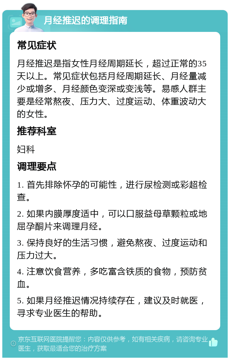 月经推迟的调理指南 常见症状 月经推迟是指女性月经周期延长，超过正常的35天以上。常见症状包括月经周期延长、月经量减少或增多、月经颜色变深或变浅等。易感人群主要是经常熬夜、压力大、过度运动、体重波动大的女性。 推荐科室 妇科 调理要点 1. 首先排除怀孕的可能性，进行尿检测或彩超检查。 2. 如果内膜厚度适中，可以口服益母草颗粒或地屈孕酮片来调理月经。 3. 保持良好的生活习惯，避免熬夜、过度运动和压力过大。 4. 注意饮食营养，多吃富含铁质的食物，预防贫血。 5. 如果月经推迟情况持续存在，建议及时就医，寻求专业医生的帮助。