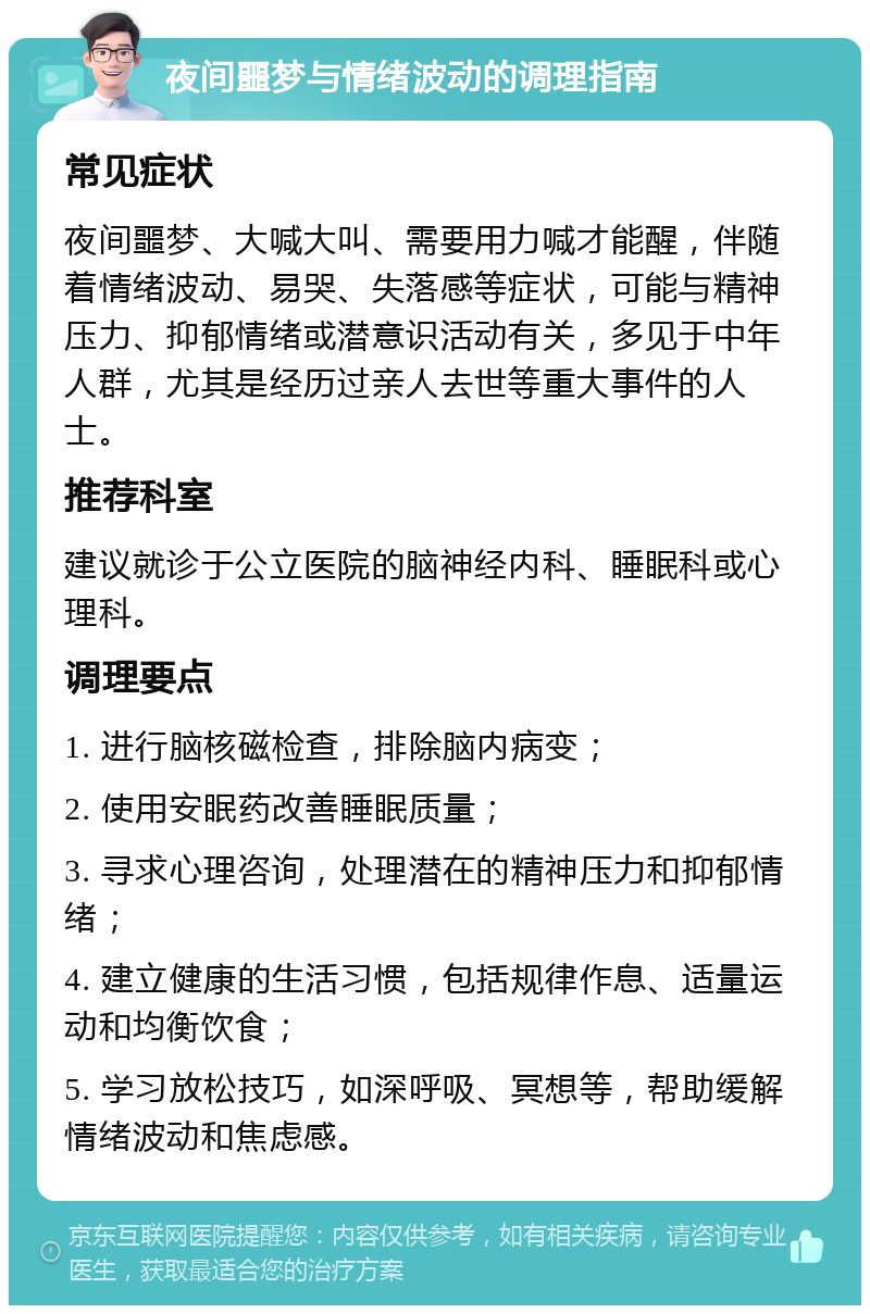 夜间噩梦与情绪波动的调理指南 常见症状 夜间噩梦、大喊大叫、需要用力喊才能醒，伴随着情绪波动、易哭、失落感等症状，可能与精神压力、抑郁情绪或潜意识活动有关，多见于中年人群，尤其是经历过亲人去世等重大事件的人士。 推荐科室 建议就诊于公立医院的脑神经内科、睡眠科或心理科。 调理要点 1. 进行脑核磁检查，排除脑内病变； 2. 使用安眠药改善睡眠质量； 3. 寻求心理咨询，处理潜在的精神压力和抑郁情绪； 4. 建立健康的生活习惯，包括规律作息、适量运动和均衡饮食； 5. 学习放松技巧，如深呼吸、冥想等，帮助缓解情绪波动和焦虑感。