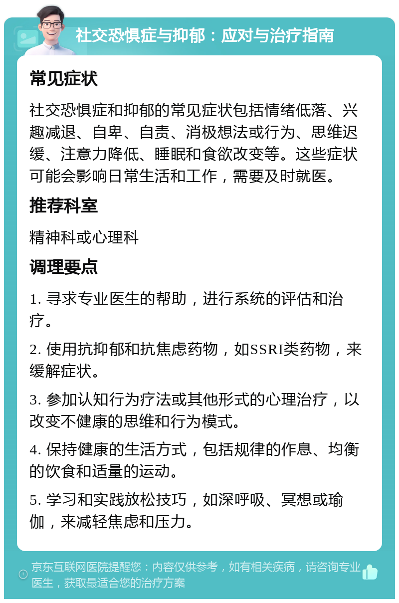 社交恐惧症与抑郁：应对与治疗指南 常见症状 社交恐惧症和抑郁的常见症状包括情绪低落、兴趣减退、自卑、自责、消极想法或行为、思维迟缓、注意力降低、睡眠和食欲改变等。这些症状可能会影响日常生活和工作，需要及时就医。 推荐科室 精神科或心理科 调理要点 1. 寻求专业医生的帮助，进行系统的评估和治疗。 2. 使用抗抑郁和抗焦虑药物，如SSRI类药物，来缓解症状。 3. 参加认知行为疗法或其他形式的心理治疗，以改变不健康的思维和行为模式。 4. 保持健康的生活方式，包括规律的作息、均衡的饮食和适量的运动。 5. 学习和实践放松技巧，如深呼吸、冥想或瑜伽，来减轻焦虑和压力。