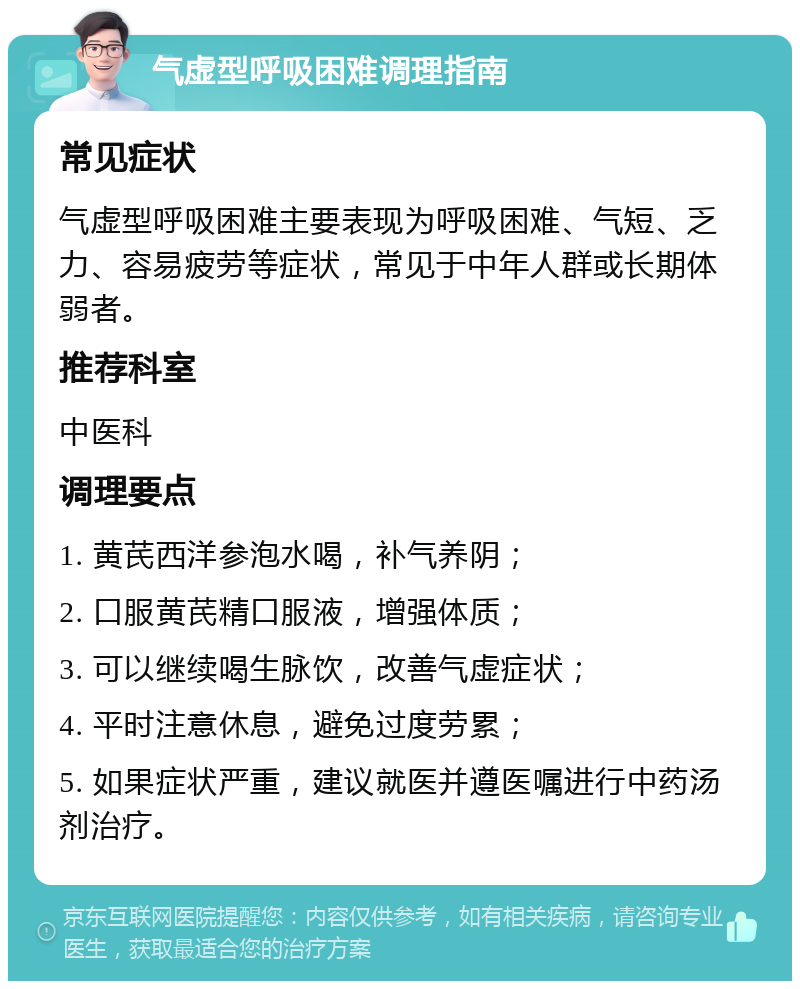 气虚型呼吸困难调理指南 常见症状 气虚型呼吸困难主要表现为呼吸困难、气短、乏力、容易疲劳等症状，常见于中年人群或长期体弱者。 推荐科室 中医科 调理要点 1. 黄芪西洋参泡水喝，补气养阴； 2. 口服黄芪精口服液，增强体质； 3. 可以继续喝生脉饮，改善气虚症状； 4. 平时注意休息，避免过度劳累； 5. 如果症状严重，建议就医并遵医嘱进行中药汤剂治疗。