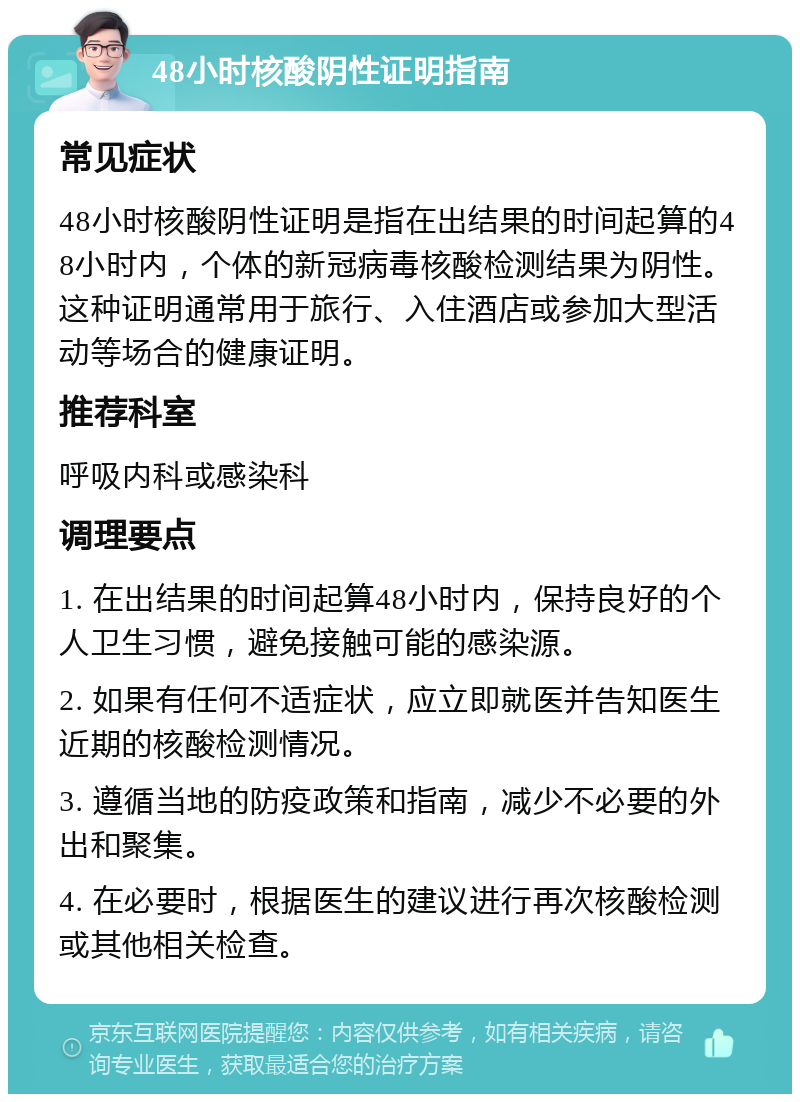 48小时核酸阴性证明指南 常见症状 48小时核酸阴性证明是指在出结果的时间起算的48小时内，个体的新冠病毒核酸检测结果为阴性。这种证明通常用于旅行、入住酒店或参加大型活动等场合的健康证明。 推荐科室 呼吸内科或感染科 调理要点 1. 在出结果的时间起算48小时内，保持良好的个人卫生习惯，避免接触可能的感染源。 2. 如果有任何不适症状，应立即就医并告知医生近期的核酸检测情况。 3. 遵循当地的防疫政策和指南，减少不必要的外出和聚集。 4. 在必要时，根据医生的建议进行再次核酸检测或其他相关检查。