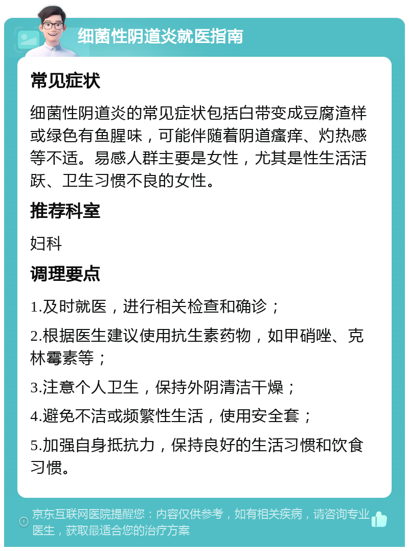 细菌性阴道炎就医指南 常见症状 细菌性阴道炎的常见症状包括白带变成豆腐渣样或绿色有鱼腥味，可能伴随着阴道瘙痒、灼热感等不适。易感人群主要是女性，尤其是性生活活跃、卫生习惯不良的女性。 推荐科室 妇科 调理要点 1.及时就医，进行相关检查和确诊； 2.根据医生建议使用抗生素药物，如甲硝唑、克林霉素等； 3.注意个人卫生，保持外阴清洁干燥； 4.避免不洁或频繁性生活，使用安全套； 5.加强自身抵抗力，保持良好的生活习惯和饮食习惯。