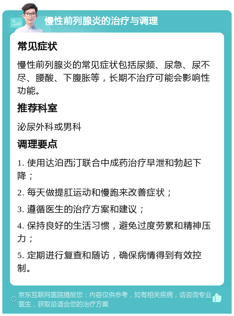 慢性前列腺炎的治疗与调理 常见症状 慢性前列腺炎的常见症状包括尿频、尿急、尿不尽、腰酸、下腹胀等，长期不治疗可能会影响性功能。 推荐科室 泌尿外科或男科 调理要点 1. 使用达泊西汀联合中成药治疗早泄和勃起下降； 2. 每天做提肛运动和慢跑来改善症状； 3. 遵循医生的治疗方案和建议； 4. 保持良好的生活习惯，避免过度劳累和精神压力； 5. 定期进行复查和随访，确保病情得到有效控制。