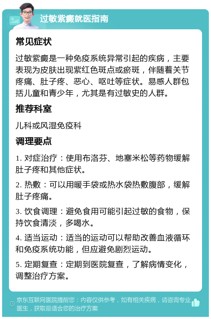 过敏紫癜就医指南 常见症状 过敏紫癜是一种免疫系统异常引起的疾病，主要表现为皮肤出现紫红色斑点或瘀斑，伴随着关节疼痛、肚子疼、恶心、呕吐等症状。易感人群包括儿童和青少年，尤其是有过敏史的人群。 推荐科室 儿科或风湿免疫科 调理要点 1. 对症治疗：使用布洛芬、地塞米松等药物缓解肚子疼和其他症状。 2. 热敷：可以用暖手袋或热水袋热敷腹部，缓解肚子疼痛。 3. 饮食调理：避免食用可能引起过敏的食物，保持饮食清淡，多喝水。 4. 适当运动：适当的运动可以帮助改善血液循环和免疫系统功能，但应避免剧烈运动。 5. 定期复查：定期到医院复查，了解病情变化，调整治疗方案。