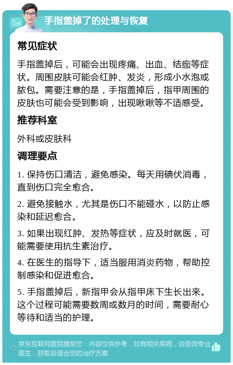 手指盖掉了的处理与恢复 常见症状 手指盖掉后，可能会出现疼痛、出血、结痂等症状。周围皮肤可能会红肿、发炎，形成小水泡或脓包。需要注意的是，手指盖掉后，指甲周围的皮肤也可能会受到影响，出现啾啾等不适感受。 推荐科室 外科或皮肤科 调理要点 1. 保持伤口清洁，避免感染。每天用碘伏消毒，直到伤口完全愈合。 2. 避免接触水，尤其是伤口不能碰水，以防止感染和延迟愈合。 3. 如果出现红肿、发热等症状，应及时就医，可能需要使用抗生素治疗。 4. 在医生的指导下，适当服用消炎药物，帮助控制感染和促进愈合。 5. 手指盖掉后，新指甲会从指甲床下生长出来。这个过程可能需要数周或数月的时间，需要耐心等待和适当的护理。