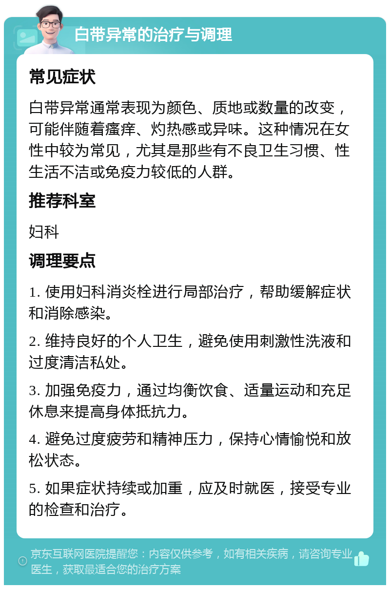 白带异常的治疗与调理 常见症状 白带异常通常表现为颜色、质地或数量的改变，可能伴随着瘙痒、灼热感或异味。这种情况在女性中较为常见，尤其是那些有不良卫生习惯、性生活不洁或免疫力较低的人群。 推荐科室 妇科 调理要点 1. 使用妇科消炎栓进行局部治疗，帮助缓解症状和消除感染。 2. 维持良好的个人卫生，避免使用刺激性洗液和过度清洁私处。 3. 加强免疫力，通过均衡饮食、适量运动和充足休息来提高身体抵抗力。 4. 避免过度疲劳和精神压力，保持心情愉悦和放松状态。 5. 如果症状持续或加重，应及时就医，接受专业的检查和治疗。