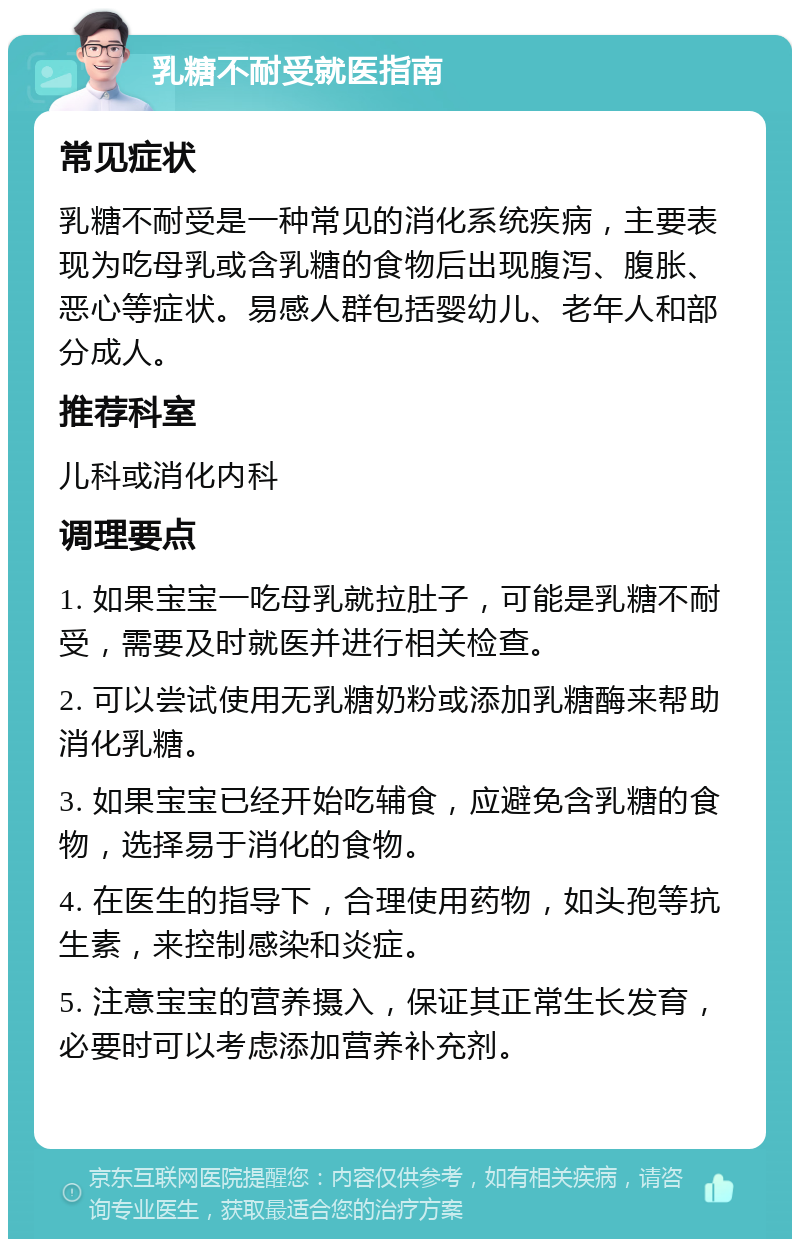 乳糖不耐受就医指南 常见症状 乳糖不耐受是一种常见的消化系统疾病，主要表现为吃母乳或含乳糖的食物后出现腹泻、腹胀、恶心等症状。易感人群包括婴幼儿、老年人和部分成人。 推荐科室 儿科或消化内科 调理要点 1. 如果宝宝一吃母乳就拉肚子，可能是乳糖不耐受，需要及时就医并进行相关检查。 2. 可以尝试使用无乳糖奶粉或添加乳糖酶来帮助消化乳糖。 3. 如果宝宝已经开始吃辅食，应避免含乳糖的食物，选择易于消化的食物。 4. 在医生的指导下，合理使用药物，如头孢等抗生素，来控制感染和炎症。 5. 注意宝宝的营养摄入，保证其正常生长发育，必要时可以考虑添加营养补充剂。