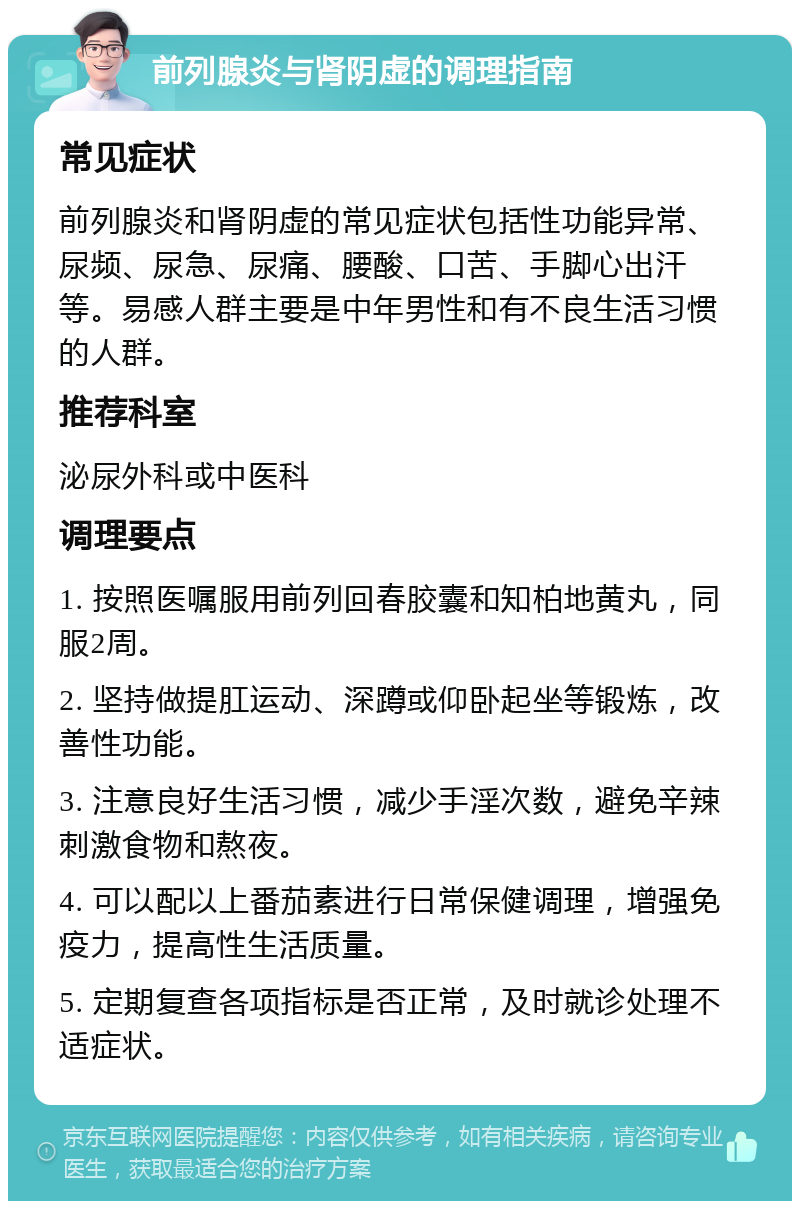 前列腺炎与肾阴虚的调理指南 常见症状 前列腺炎和肾阴虚的常见症状包括性功能异常、尿频、尿急、尿痛、腰酸、口苦、手脚心出汗等。易感人群主要是中年男性和有不良生活习惯的人群。 推荐科室 泌尿外科或中医科 调理要点 1. 按照医嘱服用前列回春胶囊和知柏地黄丸，同服2周。 2. 坚持做提肛运动、深蹲或仰卧起坐等锻炼，改善性功能。 3. 注意良好生活习惯，减少手淫次数，避免辛辣刺激食物和熬夜。 4. 可以配以上番茄素进行日常保健调理，增强免疫力，提高性生活质量。 5. 定期复查各项指标是否正常，及时就诊处理不适症状。