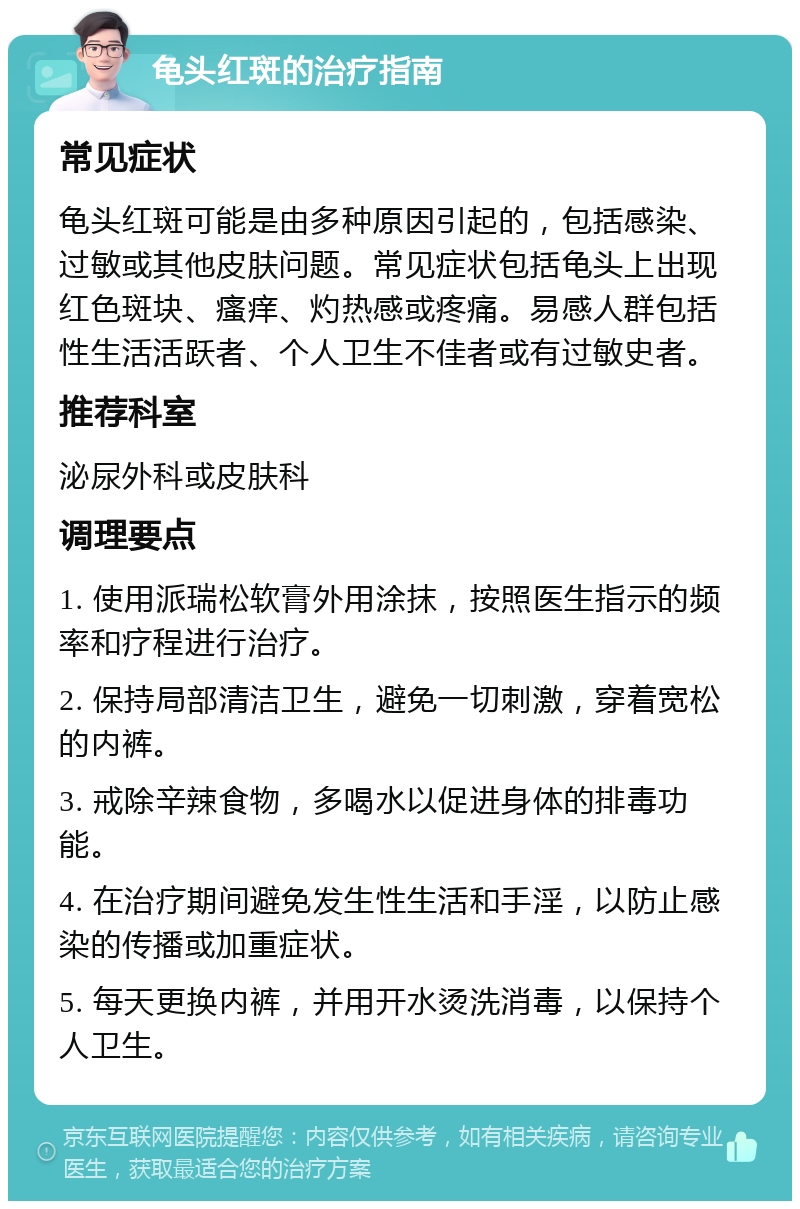 龟头红斑的治疗指南 常见症状 龟头红斑可能是由多种原因引起的，包括感染、过敏或其他皮肤问题。常见症状包括龟头上出现红色斑块、瘙痒、灼热感或疼痛。易感人群包括性生活活跃者、个人卫生不佳者或有过敏史者。 推荐科室 泌尿外科或皮肤科 调理要点 1. 使用派瑞松软膏外用涂抹，按照医生指示的频率和疗程进行治疗。 2. 保持局部清洁卫生，避免一切刺激，穿着宽松的内裤。 3. 戒除辛辣食物，多喝水以促进身体的排毒功能。 4. 在治疗期间避免发生性生活和手淫，以防止感染的传播或加重症状。 5. 每天更换内裤，并用开水烫洗消毒，以保持个人卫生。