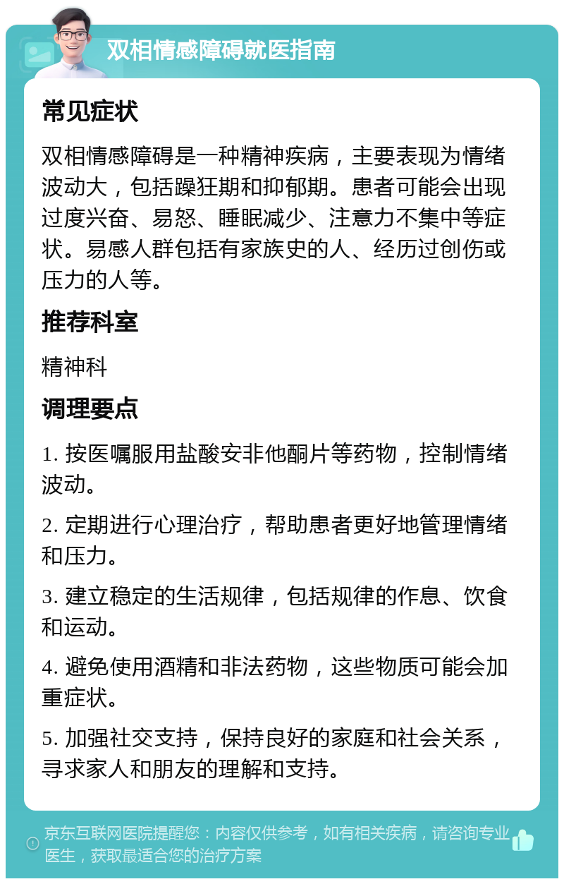 双相情感障碍就医指南 常见症状 双相情感障碍是一种精神疾病，主要表现为情绪波动大，包括躁狂期和抑郁期。患者可能会出现过度兴奋、易怒、睡眠减少、注意力不集中等症状。易感人群包括有家族史的人、经历过创伤或压力的人等。 推荐科室 精神科 调理要点 1. 按医嘱服用盐酸安非他酮片等药物，控制情绪波动。 2. 定期进行心理治疗，帮助患者更好地管理情绪和压力。 3. 建立稳定的生活规律，包括规律的作息、饮食和运动。 4. 避免使用酒精和非法药物，这些物质可能会加重症状。 5. 加强社交支持，保持良好的家庭和社会关系，寻求家人和朋友的理解和支持。