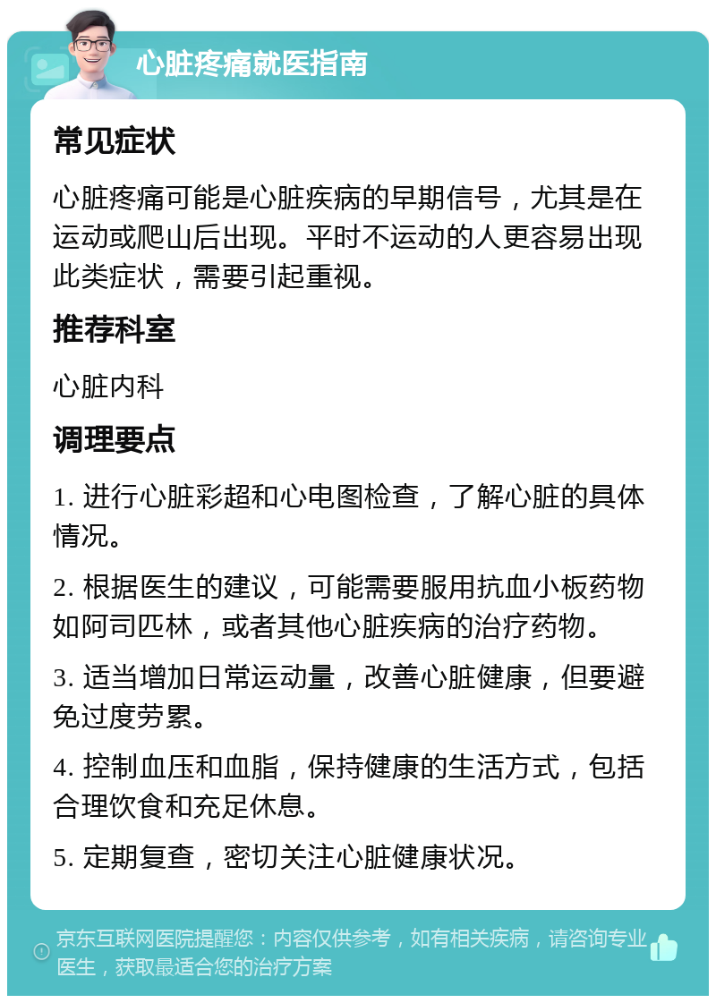 心脏疼痛就医指南 常见症状 心脏疼痛可能是心脏疾病的早期信号，尤其是在运动或爬山后出现。平时不运动的人更容易出现此类症状，需要引起重视。 推荐科室 心脏内科 调理要点 1. 进行心脏彩超和心电图检查，了解心脏的具体情况。 2. 根据医生的建议，可能需要服用抗血小板药物如阿司匹林，或者其他心脏疾病的治疗药物。 3. 适当增加日常运动量，改善心脏健康，但要避免过度劳累。 4. 控制血压和血脂，保持健康的生活方式，包括合理饮食和充足休息。 5. 定期复查，密切关注心脏健康状况。