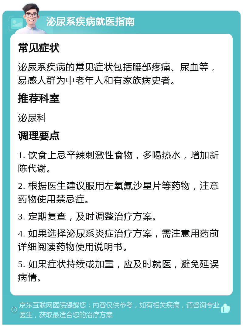 泌尿系疾病就医指南 常见症状 泌尿系疾病的常见症状包括腰部疼痛、尿血等，易感人群为中老年人和有家族病史者。 推荐科室 泌尿科 调理要点 1. 饮食上忌辛辣刺激性食物，多喝热水，增加新陈代谢。 2. 根据医生建议服用左氧氟沙星片等药物，注意药物使用禁忌症。 3. 定期复查，及时调整治疗方案。 4. 如果选择泌尿系炎症治疗方案，需注意用药前详细阅读药物使用说明书。 5. 如果症状持续或加重，应及时就医，避免延误病情。