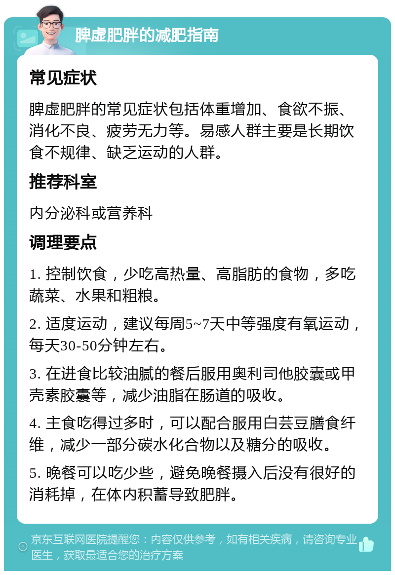 脾虚肥胖的减肥指南 常见症状 脾虚肥胖的常见症状包括体重增加、食欲不振、消化不良、疲劳无力等。易感人群主要是长期饮食不规律、缺乏运动的人群。 推荐科室 内分泌科或营养科 调理要点 1. 控制饮食，少吃高热量、高脂肪的食物，多吃蔬菜、水果和粗粮。 2. 适度运动，建议每周5~7天中等强度有氧运动，每天30-50分钟左右。 3. 在进食比较油腻的餐后服用奥利司他胶囊或甲壳素胶囊等，减少油脂在肠道的吸收。 4. 主食吃得过多时，可以配合服用白芸豆膳食纤维，减少一部分碳水化合物以及糖分的吸收。 5. 晚餐可以吃少些，避免晚餐摄入后没有很好的消耗掉，在体内积蓄导致肥胖。