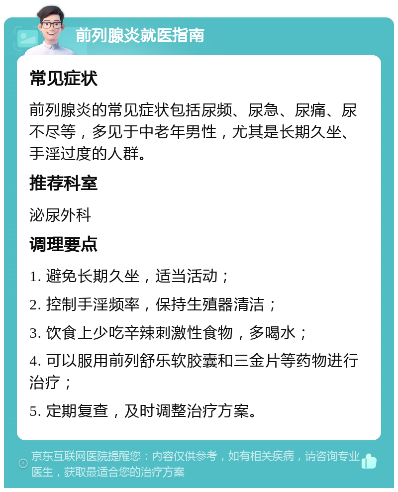 前列腺炎就医指南 常见症状 前列腺炎的常见症状包括尿频、尿急、尿痛、尿不尽等，多见于中老年男性，尤其是长期久坐、手淫过度的人群。 推荐科室 泌尿外科 调理要点 1. 避免长期久坐，适当活动； 2. 控制手淫频率，保持生殖器清洁； 3. 饮食上少吃辛辣刺激性食物，多喝水； 4. 可以服用前列舒乐软胶囊和三金片等药物进行治疗； 5. 定期复查，及时调整治疗方案。