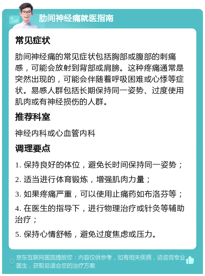 肋间神经痛就医指南 常见症状 肋间神经痛的常见症状包括胸部或腹部的刺痛感，可能会放射到背部或肩膀。这种疼痛通常是突然出现的，可能会伴随着呼吸困难或心悸等症状。易感人群包括长期保持同一姿势、过度使用肌肉或有神经损伤的人群。 推荐科室 神经内科或心血管内科 调理要点 1. 保持良好的体位，避免长时间保持同一姿势； 2. 适当进行体育锻炼，增强肌肉力量； 3. 如果疼痛严重，可以使用止痛药如布洛芬等； 4. 在医生的指导下，进行物理治疗或针灸等辅助治疗； 5. 保持心情舒畅，避免过度焦虑或压力。