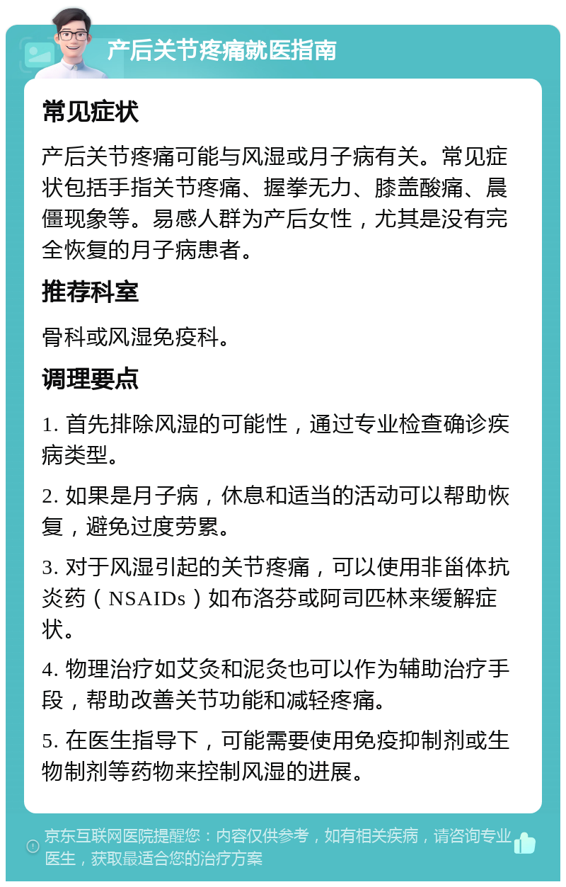 产后关节疼痛就医指南 常见症状 产后关节疼痛可能与风湿或月子病有关。常见症状包括手指关节疼痛、握拳无力、膝盖酸痛、晨僵现象等。易感人群为产后女性，尤其是没有完全恢复的月子病患者。 推荐科室 骨科或风湿免疫科。 调理要点 1. 首先排除风湿的可能性，通过专业检查确诊疾病类型。 2. 如果是月子病，休息和适当的活动可以帮助恢复，避免过度劳累。 3. 对于风湿引起的关节疼痛，可以使用非甾体抗炎药（NSAIDs）如布洛芬或阿司匹林来缓解症状。 4. 物理治疗如艾灸和泥灸也可以作为辅助治疗手段，帮助改善关节功能和减轻疼痛。 5. 在医生指导下，可能需要使用免疫抑制剂或生物制剂等药物来控制风湿的进展。