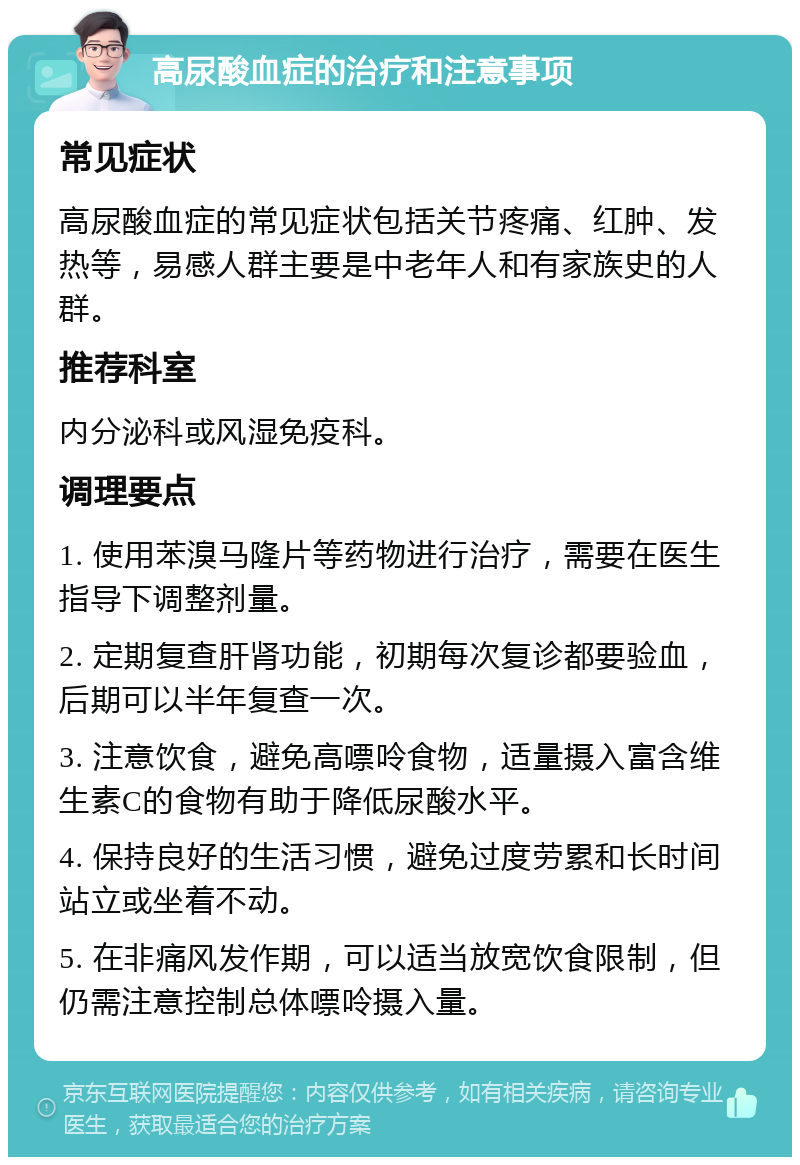 高尿酸血症的治疗和注意事项 常见症状 高尿酸血症的常见症状包括关节疼痛、红肿、发热等，易感人群主要是中老年人和有家族史的人群。 推荐科室 内分泌科或风湿免疫科。 调理要点 1. 使用苯溴马隆片等药物进行治疗，需要在医生指导下调整剂量。 2. 定期复查肝肾功能，初期每次复诊都要验血，后期可以半年复查一次。 3. 注意饮食，避免高嘌呤食物，适量摄入富含维生素C的食物有助于降低尿酸水平。 4. 保持良好的生活习惯，避免过度劳累和长时间站立或坐着不动。 5. 在非痛风发作期，可以适当放宽饮食限制，但仍需注意控制总体嘌呤摄入量。