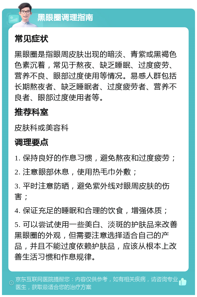 黑眼圈调理指南 常见症状 黑眼圈是指眼周皮肤出现的暗淡、青紫或黑褐色色素沉着，常见于熬夜、缺乏睡眠、过度疲劳、营养不良、眼部过度使用等情况。易感人群包括长期熬夜者、缺乏睡眠者、过度疲劳者、营养不良者、眼部过度使用者等。 推荐科室 皮肤科或美容科 调理要点 1. 保持良好的作息习惯，避免熬夜和过度疲劳； 2. 注意眼部休息，使用热毛巾外敷； 3. 平时注意防晒，避免紫外线对眼周皮肤的伤害； 4. 保证充足的睡眠和合理的饮食，增强体质； 5. 可以尝试使用一些美白、淡斑的护肤品来改善黑眼圈的外观，但需要注意选择适合自己的产品，并且不能过度依赖护肤品，应该从根本上改善生活习惯和作息规律。