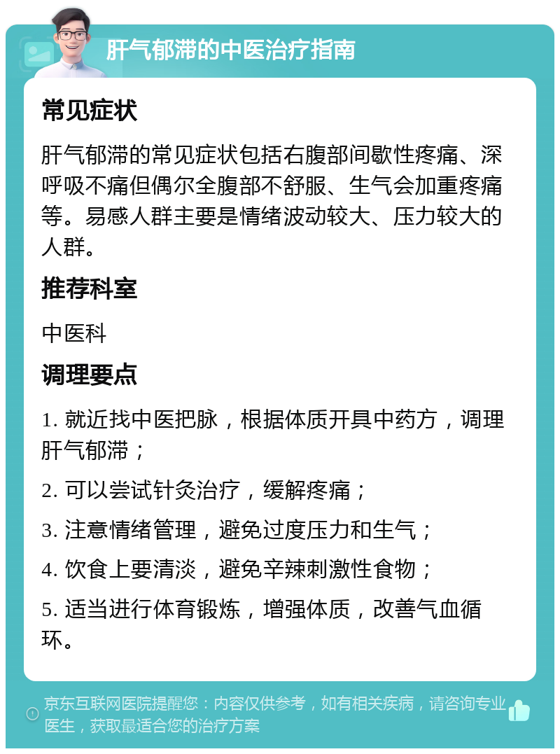 肝气郁滞的中医治疗指南 常见症状 肝气郁滞的常见症状包括右腹部间歇性疼痛、深呼吸不痛但偶尔全腹部不舒服、生气会加重疼痛等。易感人群主要是情绪波动较大、压力较大的人群。 推荐科室 中医科 调理要点 1. 就近找中医把脉，根据体质开具中药方，调理肝气郁滞； 2. 可以尝试针灸治疗，缓解疼痛； 3. 注意情绪管理，避免过度压力和生气； 4. 饮食上要清淡，避免辛辣刺激性食物； 5. 适当进行体育锻炼，增强体质，改善气血循环。