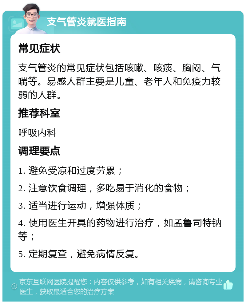 支气管炎就医指南 常见症状 支气管炎的常见症状包括咳嗽、咳痰、胸闷、气喘等。易感人群主要是儿童、老年人和免疫力较弱的人群。 推荐科室 呼吸内科 调理要点 1. 避免受凉和过度劳累； 2. 注意饮食调理，多吃易于消化的食物； 3. 适当进行运动，增强体质； 4. 使用医生开具的药物进行治疗，如孟鲁司特钠等； 5. 定期复查，避免病情反复。