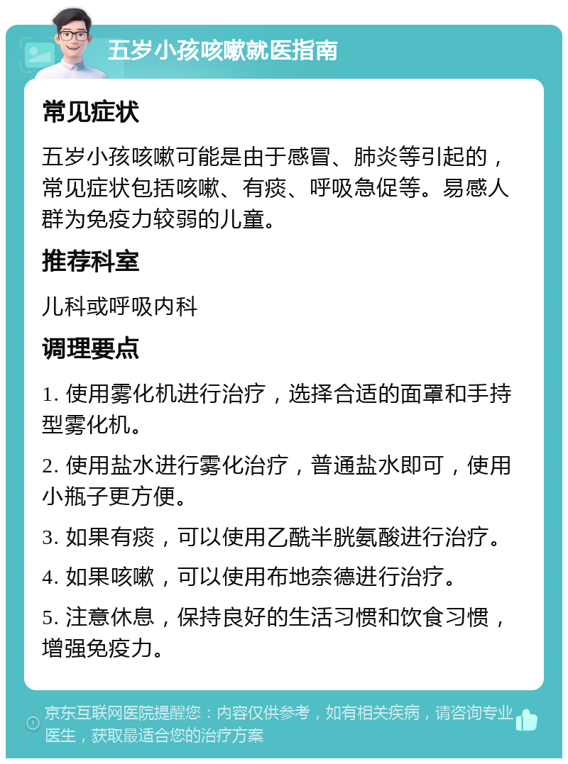 五岁小孩咳嗽就医指南 常见症状 五岁小孩咳嗽可能是由于感冒、肺炎等引起的，常见症状包括咳嗽、有痰、呼吸急促等。易感人群为免疫力较弱的儿童。 推荐科室 儿科或呼吸内科 调理要点 1. 使用雾化机进行治疗，选择合适的面罩和手持型雾化机。 2. 使用盐水进行雾化治疗，普通盐水即可，使用小瓶子更方便。 3. 如果有痰，可以使用乙酰半胱氨酸进行治疗。 4. 如果咳嗽，可以使用布地奈德进行治疗。 5. 注意休息，保持良好的生活习惯和饮食习惯，增强免疫力。