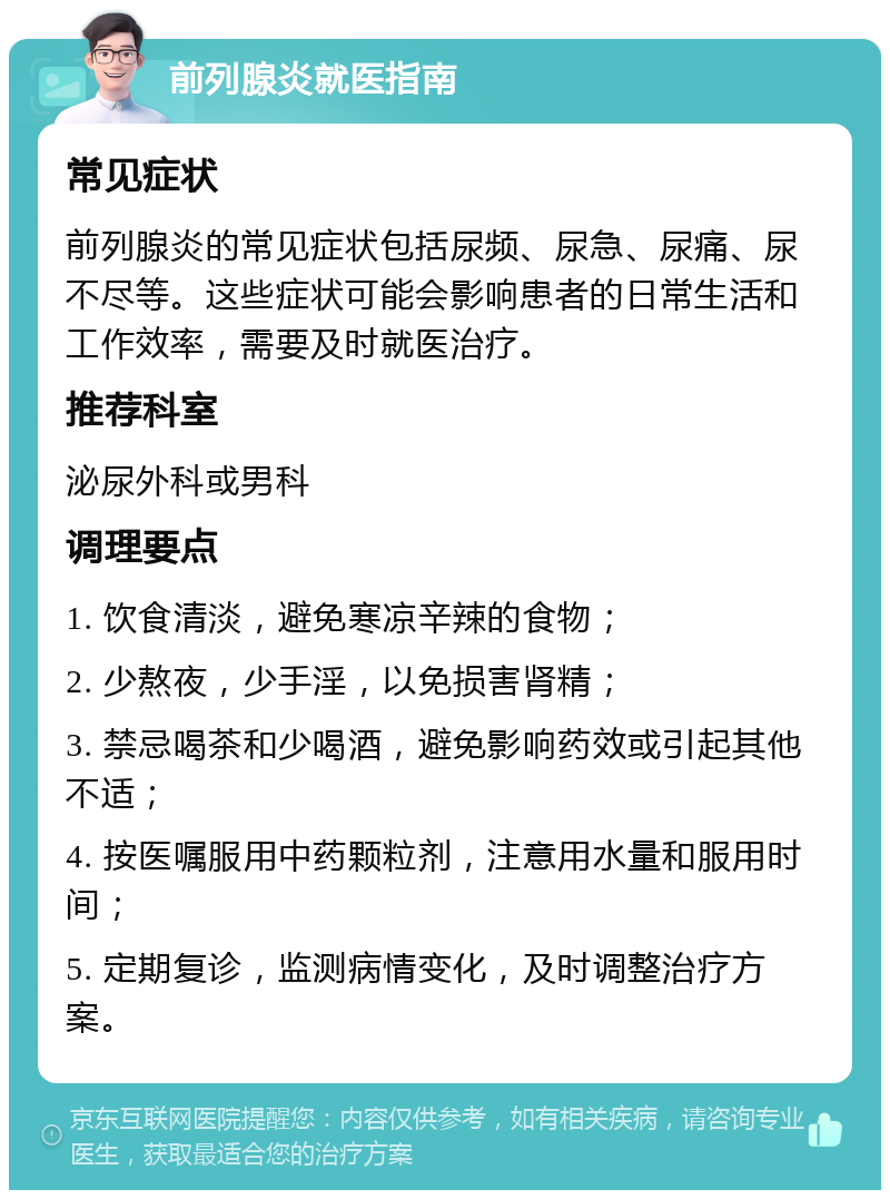 前列腺炎就医指南 常见症状 前列腺炎的常见症状包括尿频、尿急、尿痛、尿不尽等。这些症状可能会影响患者的日常生活和工作效率，需要及时就医治疗。 推荐科室 泌尿外科或男科 调理要点 1. 饮食清淡，避免寒凉辛辣的食物； 2. 少熬夜，少手淫，以免损害肾精； 3. 禁忌喝茶和少喝酒，避免影响药效或引起其他不适； 4. 按医嘱服用中药颗粒剂，注意用水量和服用时间； 5. 定期复诊，监测病情变化，及时调整治疗方案。