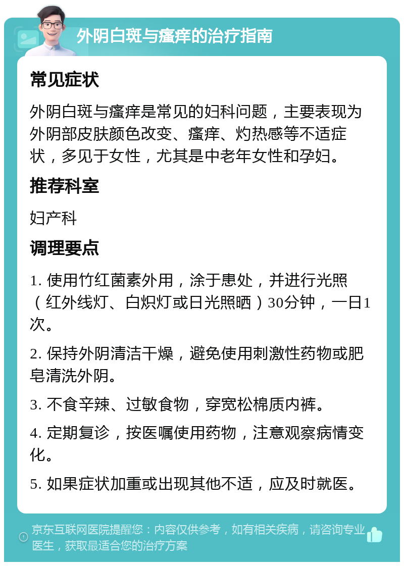 外阴白斑与瘙痒的治疗指南 常见症状 外阴白斑与瘙痒是常见的妇科问题，主要表现为外阴部皮肤颜色改变、瘙痒、灼热感等不适症状，多见于女性，尤其是中老年女性和孕妇。 推荐科室 妇产科 调理要点 1. 使用竹红菌素外用，涂于患处，并进行光照（红外线灯、白炽灯或日光照晒）30分钟，一日1次。 2. 保持外阴清洁干燥，避免使用刺激性药物或肥皂清洗外阴。 3. 不食辛辣、过敏食物，穿宽松棉质内裤。 4. 定期复诊，按医嘱使用药物，注意观察病情变化。 5. 如果症状加重或出现其他不适，应及时就医。