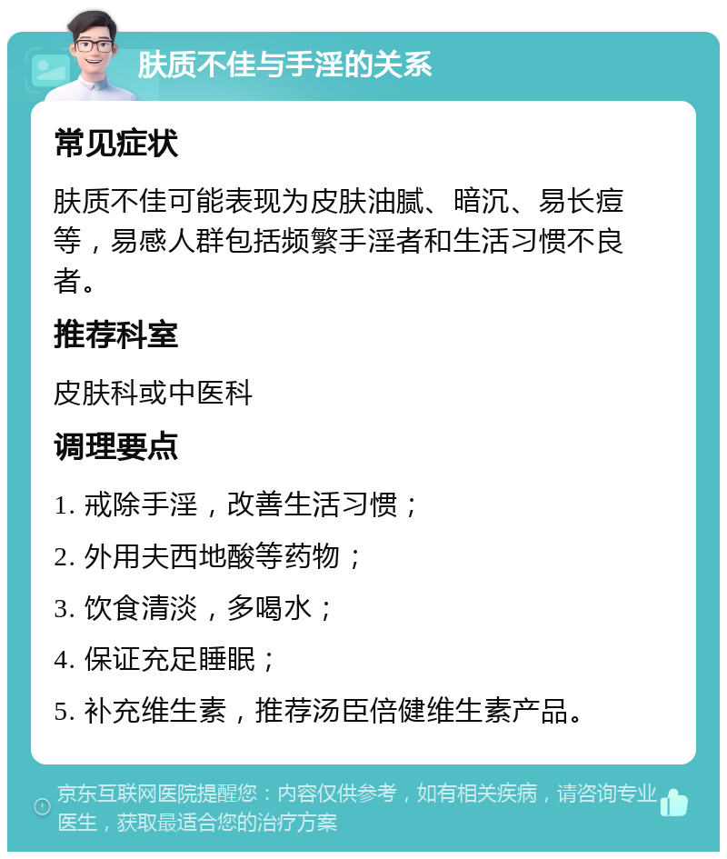 肤质不佳与手淫的关系 常见症状 肤质不佳可能表现为皮肤油腻、暗沉、易长痘等，易感人群包括频繁手淫者和生活习惯不良者。 推荐科室 皮肤科或中医科 调理要点 1. 戒除手淫，改善生活习惯； 2. 外用夫西地酸等药物； 3. 饮食清淡，多喝水； 4. 保证充足睡眠； 5. 补充维生素，推荐汤臣倍健维生素产品。