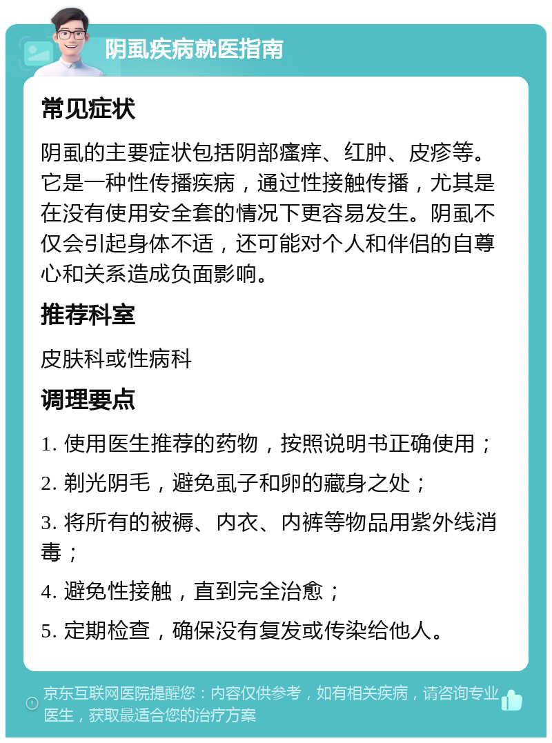 阴虱疾病就医指南 常见症状 阴虱的主要症状包括阴部瘙痒、红肿、皮疹等。它是一种性传播疾病，通过性接触传播，尤其是在没有使用安全套的情况下更容易发生。阴虱不仅会引起身体不适，还可能对个人和伴侣的自尊心和关系造成负面影响。 推荐科室 皮肤科或性病科 调理要点 1. 使用医生推荐的药物，按照说明书正确使用； 2. 剃光阴毛，避免虱子和卵的藏身之处； 3. 将所有的被褥、内衣、内裤等物品用紫外线消毒； 4. 避免性接触，直到完全治愈； 5. 定期检查，确保没有复发或传染给他人。