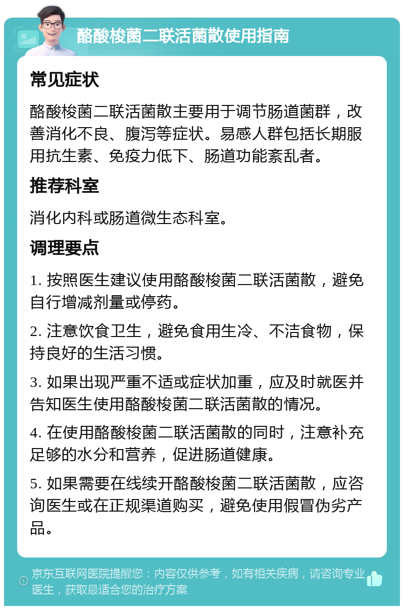 酪酸梭菌二联活菌散使用指南 常见症状 酪酸梭菌二联活菌散主要用于调节肠道菌群，改善消化不良、腹泻等症状。易感人群包括长期服用抗生素、免疫力低下、肠道功能紊乱者。 推荐科室 消化内科或肠道微生态科室。 调理要点 1. 按照医生建议使用酪酸梭菌二联活菌散，避免自行增减剂量或停药。 2. 注意饮食卫生，避免食用生冷、不洁食物，保持良好的生活习惯。 3. 如果出现严重不适或症状加重，应及时就医并告知医生使用酪酸梭菌二联活菌散的情况。 4. 在使用酪酸梭菌二联活菌散的同时，注意补充足够的水分和营养，促进肠道健康。 5. 如果需要在线续开酪酸梭菌二联活菌散，应咨询医生或在正规渠道购买，避免使用假冒伪劣产品。