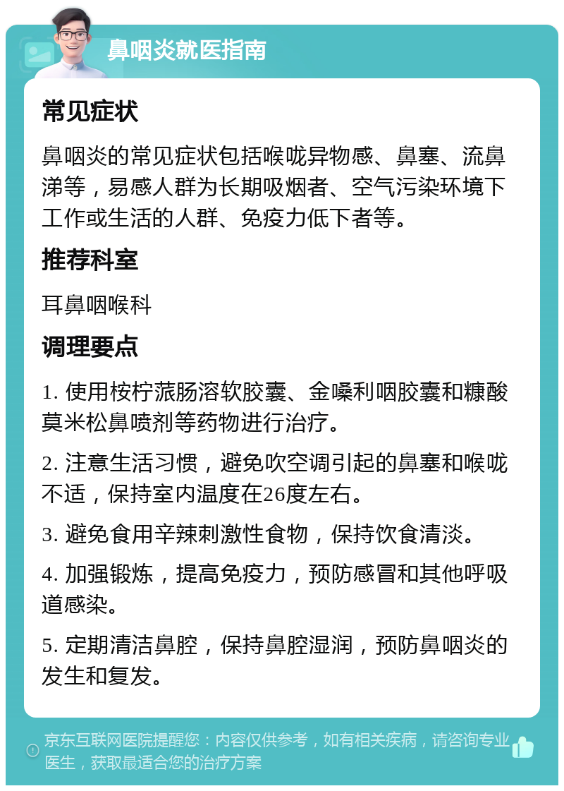 鼻咽炎就医指南 常见症状 鼻咽炎的常见症状包括喉咙异物感、鼻塞、流鼻涕等，易感人群为长期吸烟者、空气污染环境下工作或生活的人群、免疫力低下者等。 推荐科室 耳鼻咽喉科 调理要点 1. 使用桉柠蒎肠溶软胶囊、金嗓利咽胶囊和糠酸莫米松鼻喷剂等药物进行治疗。 2. 注意生活习惯，避免吹空调引起的鼻塞和喉咙不适，保持室内温度在26度左右。 3. 避免食用辛辣刺激性食物，保持饮食清淡。 4. 加强锻炼，提高免疫力，预防感冒和其他呼吸道感染。 5. 定期清洁鼻腔，保持鼻腔湿润，预防鼻咽炎的发生和复发。