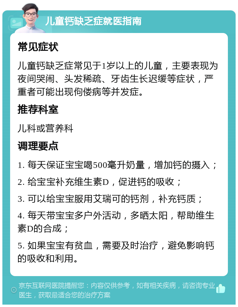 儿童钙缺乏症就医指南 常见症状 儿童钙缺乏症常见于1岁以上的儿童，主要表现为夜间哭闹、头发稀疏、牙齿生长迟缓等症状，严重者可能出现佝偻病等并发症。 推荐科室 儿科或营养科 调理要点 1. 每天保证宝宝喝500毫升奶量，增加钙的摄入； 2. 给宝宝补充维生素D，促进钙的吸收； 3. 可以给宝宝服用艾瑞可的钙剂，补充钙质； 4. 每天带宝宝多户外活动，多晒太阳，帮助维生素D的合成； 5. 如果宝宝有贫血，需要及时治疗，避免影响钙的吸收和利用。