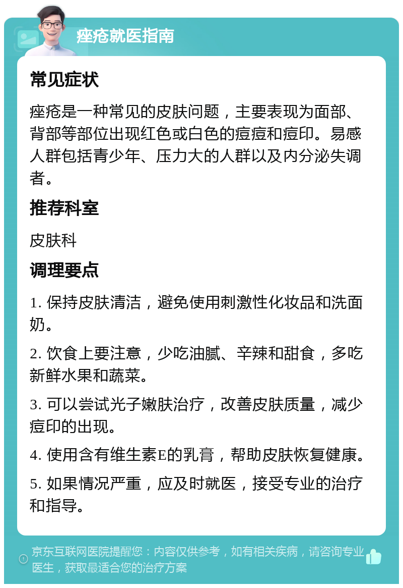 痤疮就医指南 常见症状 痤疮是一种常见的皮肤问题，主要表现为面部、背部等部位出现红色或白色的痘痘和痘印。易感人群包括青少年、压力大的人群以及内分泌失调者。 推荐科室 皮肤科 调理要点 1. 保持皮肤清洁，避免使用刺激性化妆品和洗面奶。 2. 饮食上要注意，少吃油腻、辛辣和甜食，多吃新鲜水果和蔬菜。 3. 可以尝试光子嫩肤治疗，改善皮肤质量，减少痘印的出现。 4. 使用含有维生素E的乳膏，帮助皮肤恢复健康。 5. 如果情况严重，应及时就医，接受专业的治疗和指导。