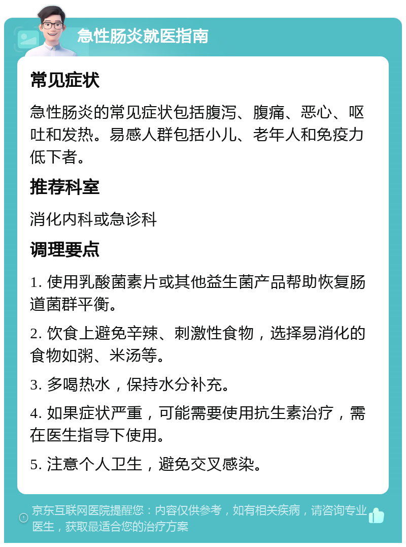 急性肠炎就医指南 常见症状 急性肠炎的常见症状包括腹泻、腹痛、恶心、呕吐和发热。易感人群包括小儿、老年人和免疫力低下者。 推荐科室 消化内科或急诊科 调理要点 1. 使用乳酸菌素片或其他益生菌产品帮助恢复肠道菌群平衡。 2. 饮食上避免辛辣、刺激性食物，选择易消化的食物如粥、米汤等。 3. 多喝热水，保持水分补充。 4. 如果症状严重，可能需要使用抗生素治疗，需在医生指导下使用。 5. 注意个人卫生，避免交叉感染。