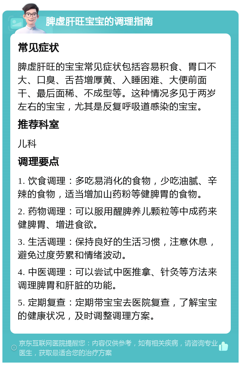 脾虚肝旺宝宝的调理指南 常见症状 脾虚肝旺的宝宝常见症状包括容易积食、胃口不大、口臭、舌苔增厚黄、入睡困难、大便前面干、最后面稀、不成型等。这种情况多见于两岁左右的宝宝，尤其是反复呼吸道感染的宝宝。 推荐科室 儿科 调理要点 1. 饮食调理：多吃易消化的食物，少吃油腻、辛辣的食物，适当增加山药粉等健脾胃的食物。 2. 药物调理：可以服用醒脾养儿颗粒等中成药来健脾胃、增进食欲。 3. 生活调理：保持良好的生活习惯，注意休息，避免过度劳累和情绪波动。 4. 中医调理：可以尝试中医推拿、针灸等方法来调理脾胃和肝脏的功能。 5. 定期复查：定期带宝宝去医院复查，了解宝宝的健康状况，及时调整调理方案。