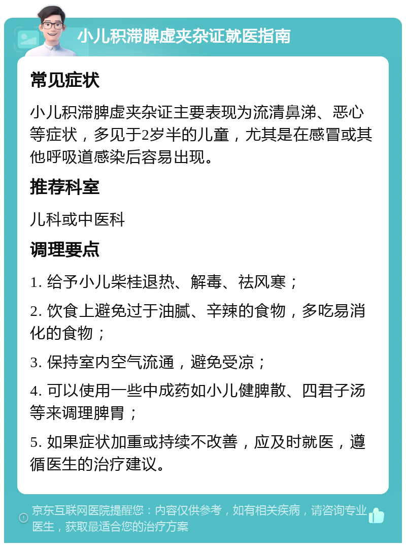 小儿积滞脾虚夹杂证就医指南 常见症状 小儿积滞脾虚夹杂证主要表现为流清鼻涕、恶心等症状，多见于2岁半的儿童，尤其是在感冒或其他呼吸道感染后容易出现。 推荐科室 儿科或中医科 调理要点 1. 给予小儿柴桂退热、解毒、祛风寒； 2. 饮食上避免过于油腻、辛辣的食物，多吃易消化的食物； 3. 保持室内空气流通，避免受凉； 4. 可以使用一些中成药如小儿健脾散、四君子汤等来调理脾胃； 5. 如果症状加重或持续不改善，应及时就医，遵循医生的治疗建议。