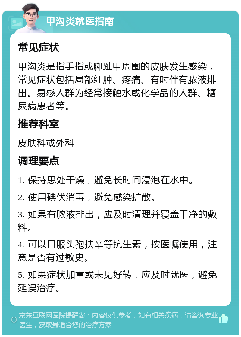 甲沟炎就医指南 常见症状 甲沟炎是指手指或脚趾甲周围的皮肤发生感染，常见症状包括局部红肿、疼痛、有时伴有脓液排出。易感人群为经常接触水或化学品的人群、糖尿病患者等。 推荐科室 皮肤科或外科 调理要点 1. 保持患处干燥，避免长时间浸泡在水中。 2. 使用碘伏消毒，避免感染扩散。 3. 如果有脓液排出，应及时清理并覆盖干净的敷料。 4. 可以口服头孢扶辛等抗生素，按医嘱使用，注意是否有过敏史。 5. 如果症状加重或未见好转，应及时就医，避免延误治疗。