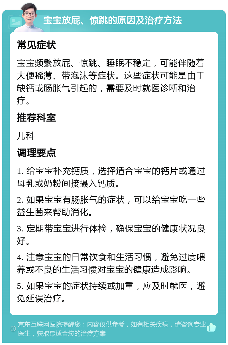 宝宝放屁、惊跳的原因及治疗方法 常见症状 宝宝频繁放屁、惊跳、睡眠不稳定，可能伴随着大便稀薄、带泡沫等症状。这些症状可能是由于缺钙或肠胀气引起的，需要及时就医诊断和治疗。 推荐科室 儿科 调理要点 1. 给宝宝补充钙质，选择适合宝宝的钙片或通过母乳或奶粉间接摄入钙质。 2. 如果宝宝有肠胀气的症状，可以给宝宝吃一些益生菌来帮助消化。 3. 定期带宝宝进行体检，确保宝宝的健康状况良好。 4. 注意宝宝的日常饮食和生活习惯，避免过度喂养或不良的生活习惯对宝宝的健康造成影响。 5. 如果宝宝的症状持续或加重，应及时就医，避免延误治疗。