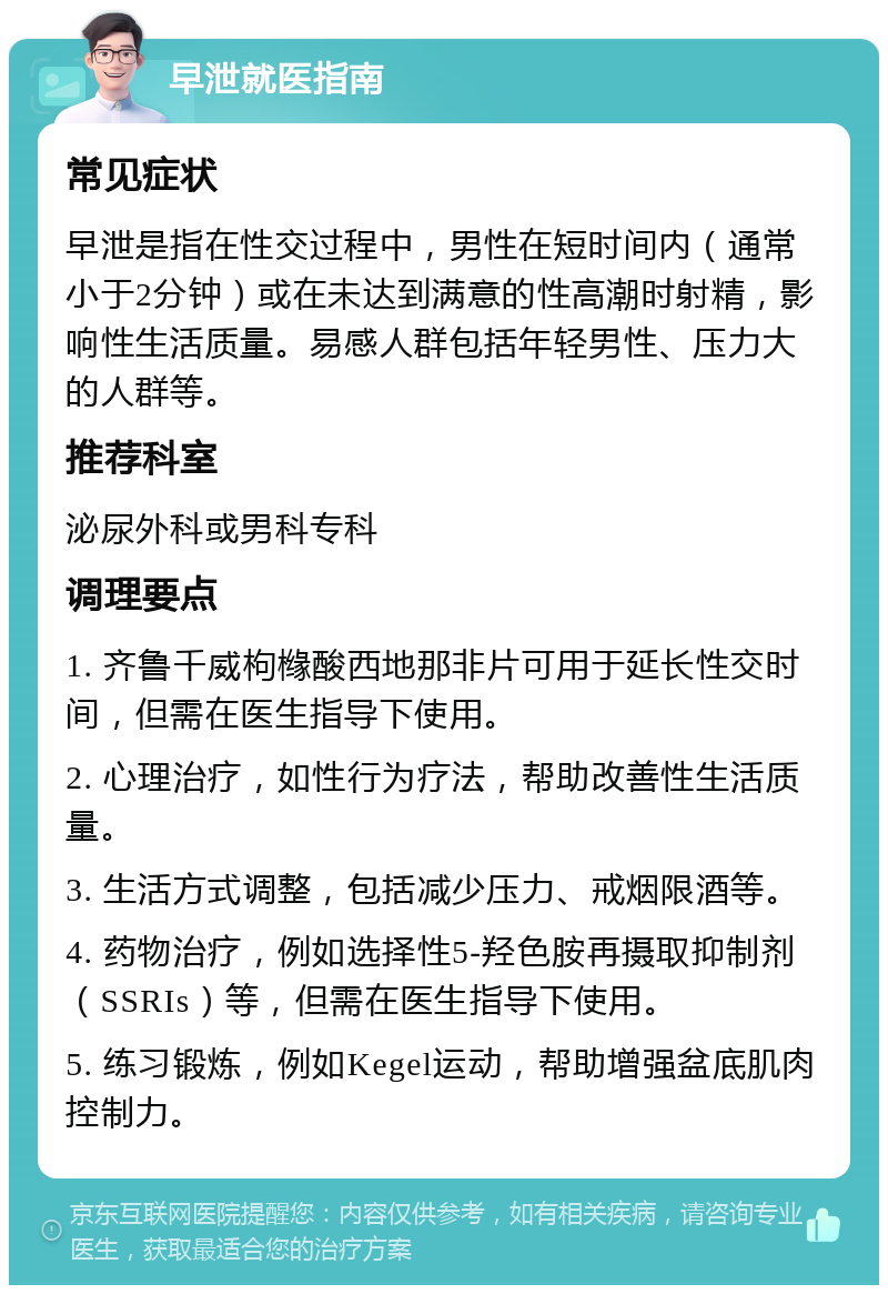 早泄就医指南 常见症状 早泄是指在性交过程中，男性在短时间内（通常小于2分钟）或在未达到满意的性高潮时射精，影响性生活质量。易感人群包括年轻男性、压力大的人群等。 推荐科室 泌尿外科或男科专科 调理要点 1. 齐鲁千威枸橼酸西地那非片可用于延长性交时间，但需在医生指导下使用。 2. 心理治疗，如性行为疗法，帮助改善性生活质量。 3. 生活方式调整，包括减少压力、戒烟限酒等。 4. 药物治疗，例如选择性5-羟色胺再摄取抑制剂（SSRIs）等，但需在医生指导下使用。 5. 练习锻炼，例如Kegel运动，帮助增强盆底肌肉控制力。