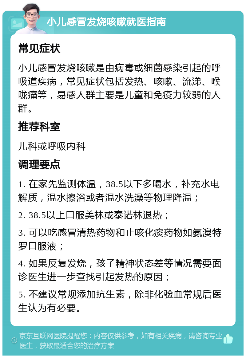 小儿感冒发烧咳嗽就医指南 常见症状 小儿感冒发烧咳嗽是由病毒或细菌感染引起的呼吸道疾病，常见症状包括发热、咳嗽、流涕、喉咙痛等，易感人群主要是儿童和免疫力较弱的人群。 推荐科室 儿科或呼吸内科 调理要点 1. 在家先监测体温，38.5以下多喝水，补充水电解质，温水擦浴或者温水洗澡等物理降温； 2. 38.5以上口服美林或泰诺林退热； 3. 可以吃感冒清热药物和止咳化痰药物如氨溴特罗口服液； 4. 如果反复发烧，孩子精神状态差等情况需要面诊医生进一步查找引起发热的原因； 5. 不建议常规添加抗生素，除非化验血常规后医生认为有必要。