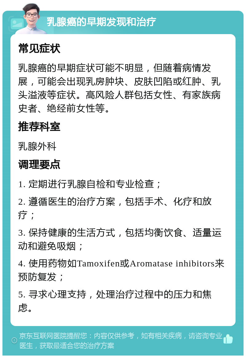 乳腺癌的早期发现和治疗 常见症状 乳腺癌的早期症状可能不明显，但随着病情发展，可能会出现乳房肿块、皮肤凹陷或红肿、乳头溢液等症状。高风险人群包括女性、有家族病史者、绝经前女性等。 推荐科室 乳腺外科 调理要点 1. 定期进行乳腺自检和专业检查； 2. 遵循医生的治疗方案，包括手术、化疗和放疗； 3. 保持健康的生活方式，包括均衡饮食、适量运动和避免吸烟； 4. 使用药物如Tamoxifen或Aromatase inhibitors来预防复发； 5. 寻求心理支持，处理治疗过程中的压力和焦虑。