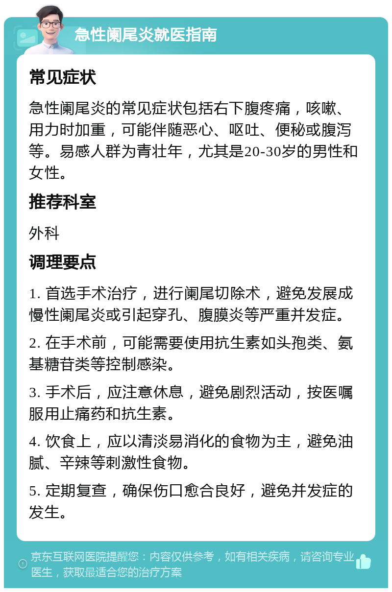 急性阑尾炎就医指南 常见症状 急性阑尾炎的常见症状包括右下腹疼痛，咳嗽、用力时加重，可能伴随恶心、呕吐、便秘或腹泻等。易感人群为青壮年，尤其是20-30岁的男性和女性。 推荐科室 外科 调理要点 1. 首选手术治疗，进行阑尾切除术，避免发展成慢性阑尾炎或引起穿孔、腹膜炎等严重并发症。 2. 在手术前，可能需要使用抗生素如头孢类、氨基糖苷类等控制感染。 3. 手术后，应注意休息，避免剧烈活动，按医嘱服用止痛药和抗生素。 4. 饮食上，应以清淡易消化的食物为主，避免油腻、辛辣等刺激性食物。 5. 定期复查，确保伤口愈合良好，避免并发症的发生。