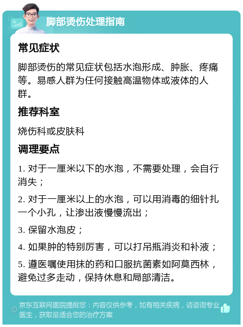 脚部烫伤处理指南 常见症状 脚部烫伤的常见症状包括水泡形成、肿胀、疼痛等。易感人群为任何接触高温物体或液体的人群。 推荐科室 烧伤科或皮肤科 调理要点 1. 对于一厘米以下的水泡，不需要处理，会自行消失； 2. 对于一厘米以上的水泡，可以用消毒的细针扎一个小孔，让渗出液慢慢流出； 3. 保留水泡皮； 4. 如果肿的特别厉害，可以打吊瓶消炎和补液； 5. 遵医嘱使用抹的药和口服抗菌素如阿莫西林，避免过多走动，保持休息和局部清洁。