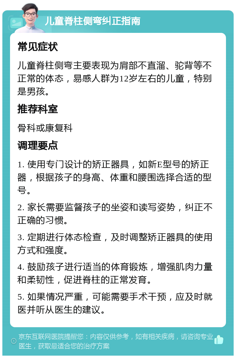 儿童脊柱侧弯纠正指南 常见症状 儿童脊柱侧弯主要表现为肩部不直溜、驼背等不正常的体态，易感人群为12岁左右的儿童，特别是男孩。 推荐科室 骨科或康复科 调理要点 1. 使用专门设计的矫正器具，如新E型号的矫正器，根据孩子的身高、体重和腰围选择合适的型号。 2. 家长需要监督孩子的坐姿和读写姿势，纠正不正确的习惯。 3. 定期进行体态检查，及时调整矫正器具的使用方式和强度。 4. 鼓励孩子进行适当的体育锻炼，增强肌肉力量和柔韧性，促进脊柱的正常发育。 5. 如果情况严重，可能需要手术干预，应及时就医并听从医生的建议。