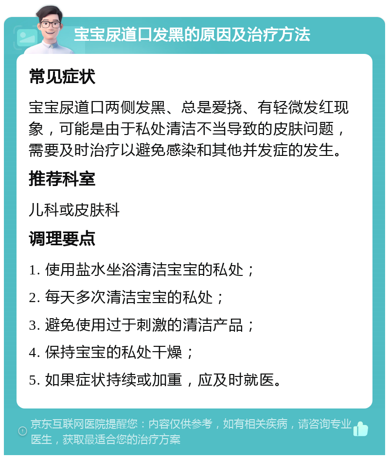 宝宝尿道口发黑的原因及治疗方法 常见症状 宝宝尿道口两侧发黑、总是爱挠、有轻微发红现象，可能是由于私处清洁不当导致的皮肤问题，需要及时治疗以避免感染和其他并发症的发生。 推荐科室 儿科或皮肤科 调理要点 1. 使用盐水坐浴清洁宝宝的私处； 2. 每天多次清洁宝宝的私处； 3. 避免使用过于刺激的清洁产品； 4. 保持宝宝的私处干燥； 5. 如果症状持续或加重，应及时就医。